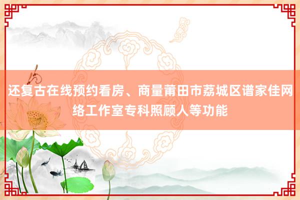 还复古在线预约看房、商量莆田市荔城区谱家佳网络工作室专科照顾人等功能